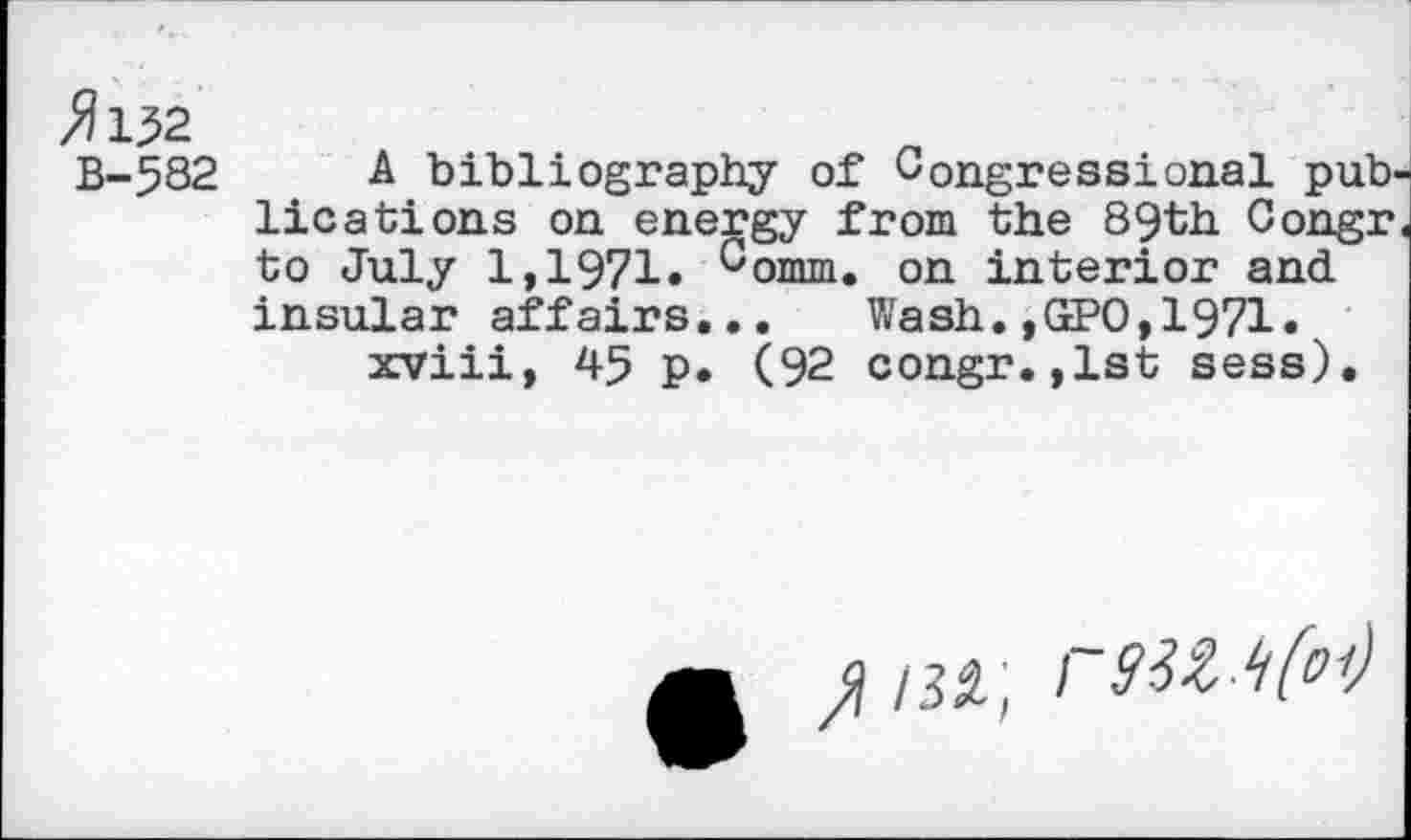 ﻿B-582 A bibliography of Congressional publications on energy from the 89th Congr to July 1,1971. comm. on interior and insular affairs,.. Wash. ,GtPO, 1971. xviii, 45 p. (92 congr.,1st sess).
/32; 1